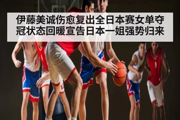 伊藤美诚伤愈复出全日本赛女单夺冠状态回暖宣告日本一姐强势归来(kaiyun)