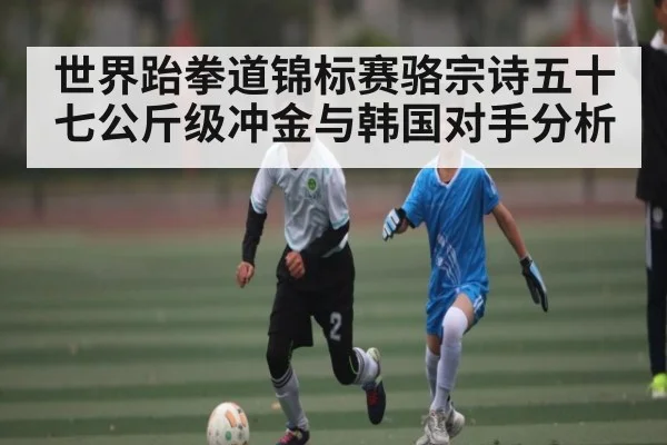 世界跆拳道锦标赛骆宗诗五十七公斤级冲金与韩国对手分析 | kaiyun